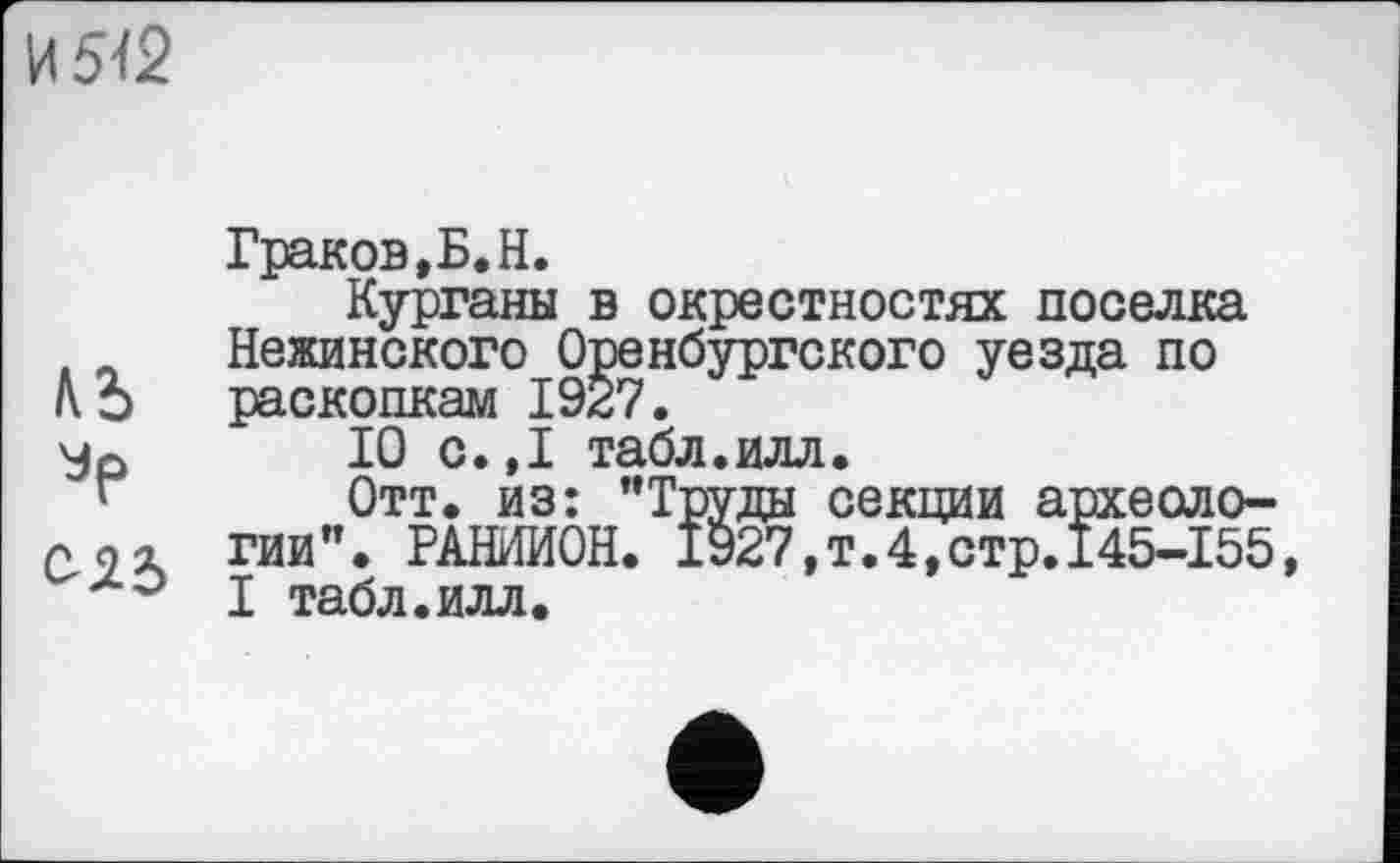 ﻿И М2
ЛЬ
023
Граков,Б.Н.
Курганы в окрестностях поселка Нежинского Оренбургского уезда по раскопкам 1927.
10 с. ,1 табл.илл.
Отт. из: "Труды секции археологии". РАНИИОН. 1927,т.4,стр.145-155, I табл.илл.